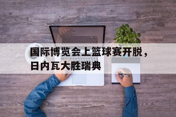 米兰体育官网-国际博览会上篮球赛开脱，日内瓦大胜瑞典